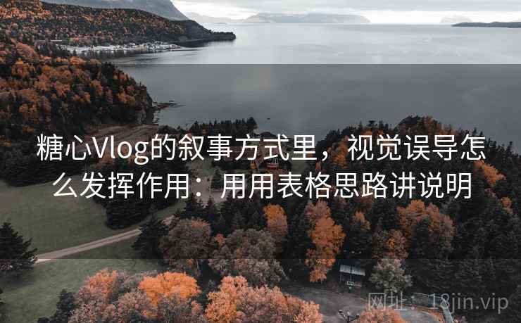 糖心Vlog的叙事方式里，视觉误导怎么发挥作用：用用表格思路讲说明