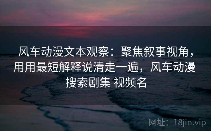 风车动漫文本观察:聚焦叙事视角,用用最短解释说清走一遍,风车动漫 搜索剧集 视频名 风车动漫文本观察:聚焦叙事视角,用用最短解释说清走一遍,风车动漫 搜索剧集 视频名