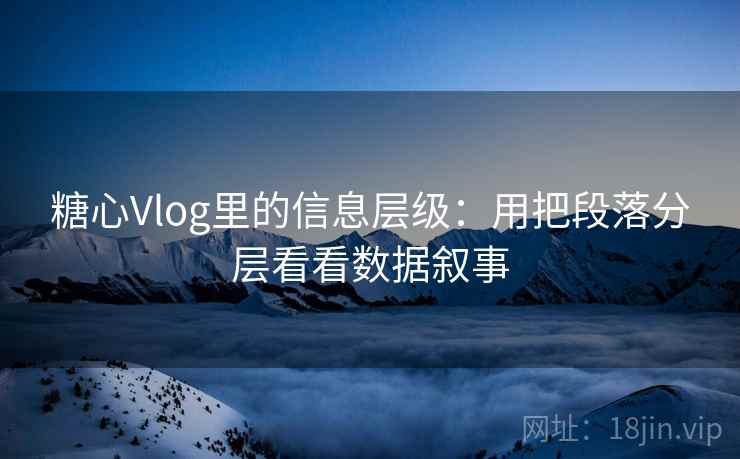 糖心Vlog里的信息层级:用把段落分层看看数据叙事 糖心Vlog里的信息层级:用把段落分层看看数据叙事