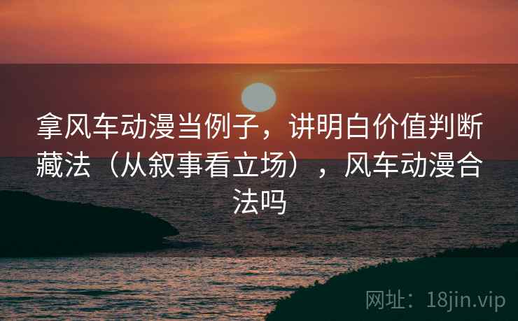 拿风车动漫当例子,讲明白价值判断藏法(从叙事看立场),风车动漫合法吗 拿风车动漫当例子,讲明白价值判断藏法(从叙事看立场),风车动漫合法吗