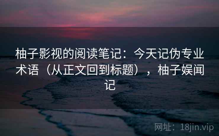 柚子影视的阅读笔记：今天记伪专业术语（从正文回到标题），柚子娱闻记