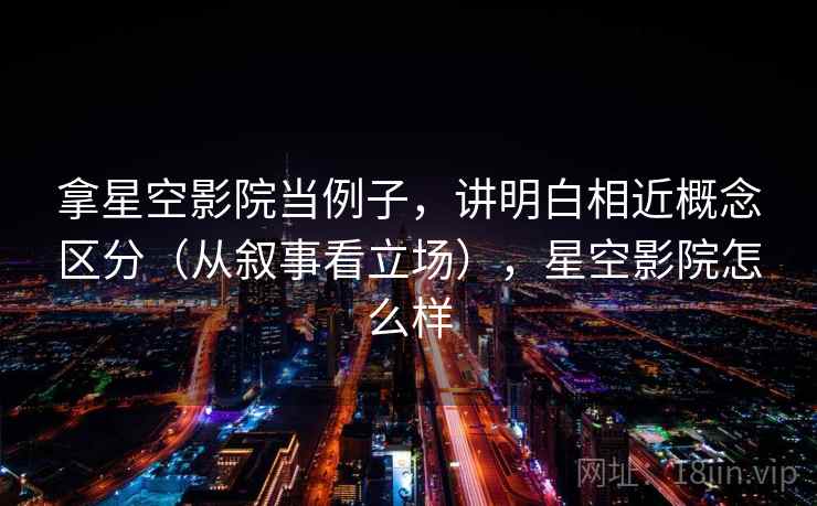 拿星空影院当例子，讲明白相近概念区分（从叙事看立场），星空影院怎么样